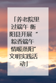 养老院里过端午 衡阳县开展“粽香端午 情暖蒸阳”文明实践活动